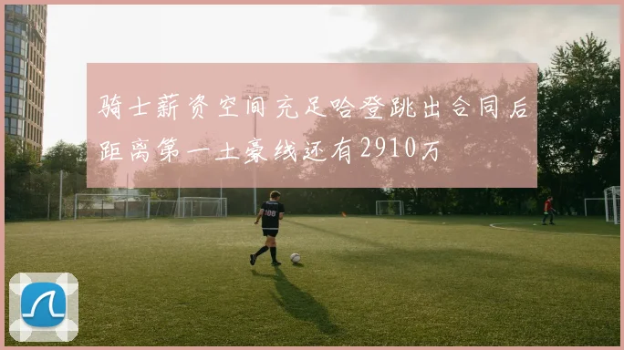 骑士薪资空间充足哈登跳出合同后距离第一土豪线还有2910万