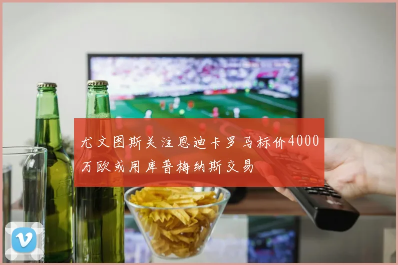 尤文图斯关注恩迪卡罗马标价4000万欧或用库普梅纳斯交易
