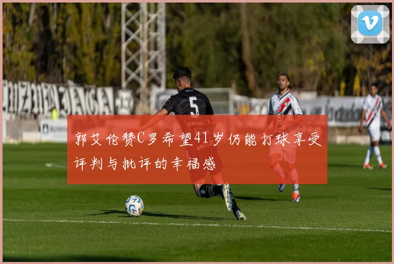 郭艾伦赞C罗希望41岁仍能打球享受评判与批评的幸福感