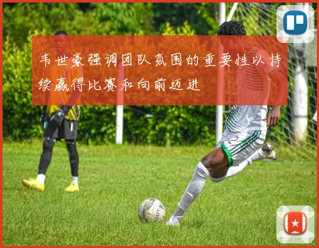 韦世豪强调团队氛围的重要性以持续赢得比赛和向前迈进