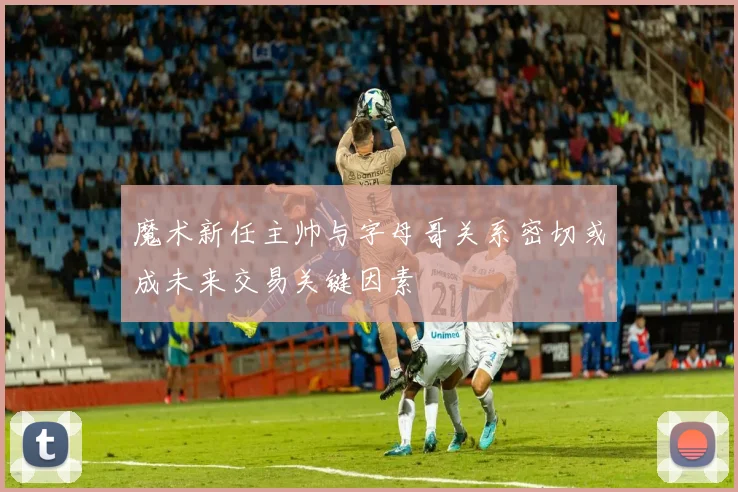 魔术新任主帅与字母哥关系密切或成未来交易关键因素