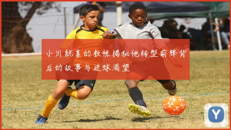 小川航基的教练揭秘他转型前锋背后的故事与进球渴望