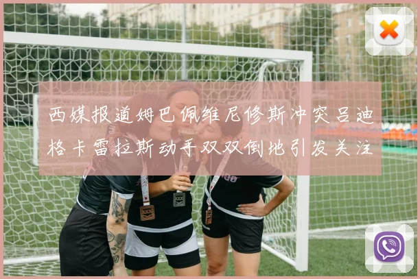 西媒报道姆巴佩维尼修斯冲突吕迪格卡雷拉斯动手双双倒地引发关注