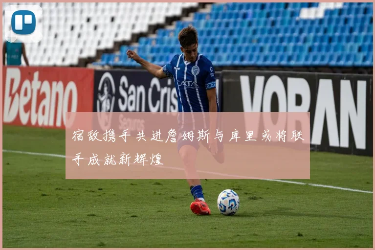 宿敌携手共进詹姆斯与库里或将联手成就新辉煌