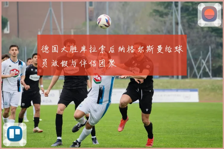 德国大胜库拉索后纳格尔斯曼给球员放假与伴侣团聚
