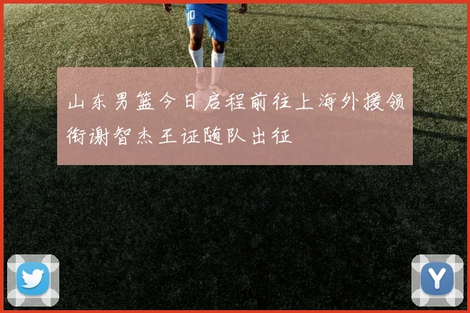 山东男篮今日启程前往上海外援领衔谢智杰王证随队出征