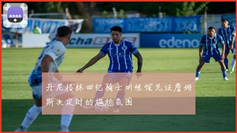 丹尼格林回忆骑士训练馆见证詹姆斯决定时的尴尬氛围