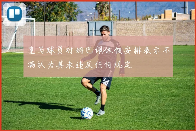 皇马球员对姆巴佩休假安排表示不满认为其未违反任何规定