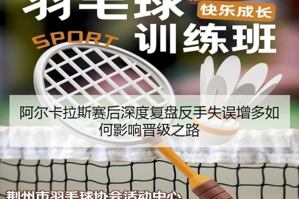 阿尔卡拉斯赛后深度复盘反手失误增多如何影响晋级之路